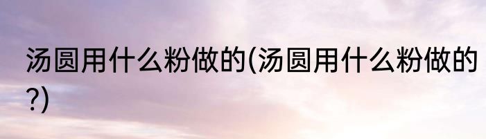 汤圆用什么粉做的(汤圆用什么粉做的?)