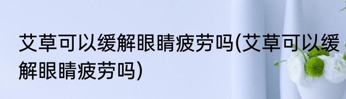 艾草可以缓解眼睛疲劳吗(艾草可以缓解眼睛疲劳吗)