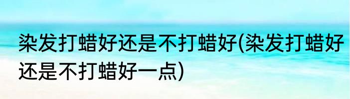 染发打蜡好还是不打蜡好(染发打蜡好还是不打蜡好一点)