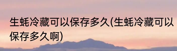 生蚝冷藏可以保存多久(生蚝冷藏可以保存多久啊)