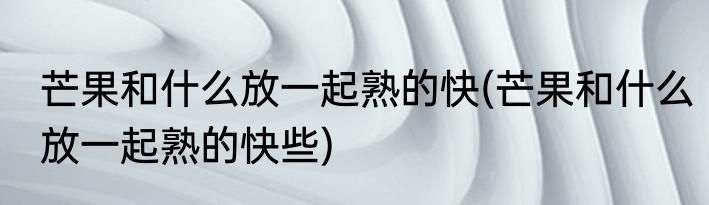 芒果和什么放一起熟的快(芒果和什么放一起熟的快些)