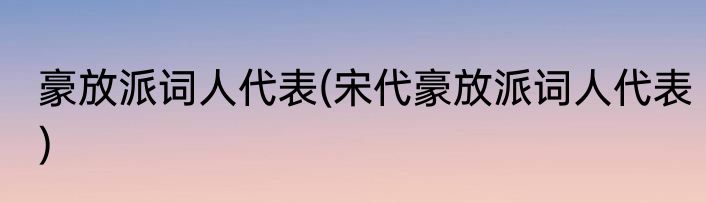 豪放派词人代表(宋代豪放派词人代表)