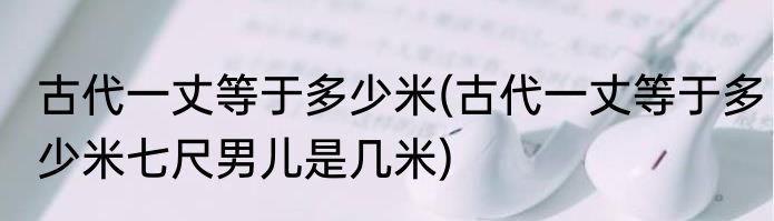 古代一丈等于多少米(古代一丈等于多少米七尺男儿是几米)