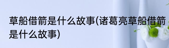 草船借箭是什么故事(诸葛亮草船借箭是什么故事)