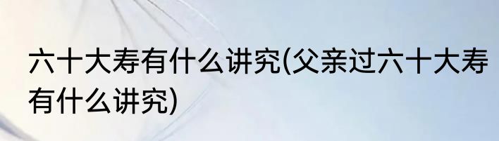 六十大寿有什么讲究(父亲过六十大寿有什么讲究)
