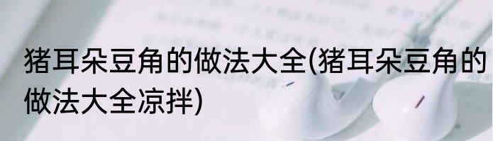 猪耳朵豆角的做法大全(猪耳朵豆角的做法大全凉拌)