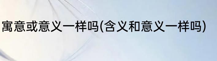 寓意或意义一样吗(含义和意义一样吗)