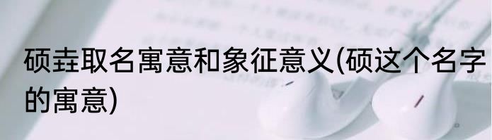 硕垚取名寓意和象征意义(硕这个名字的寓意)