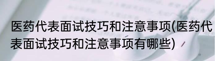 医药代表面试技巧和注意事项(医药代表面试技巧和注意事项有哪些)