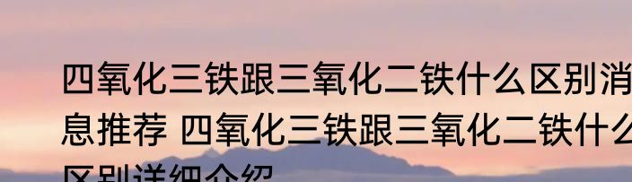 四氧化三铁跟三氧化二铁什么区别消息推荐 四氧化三铁跟三氧化二铁什么区别详细介绍