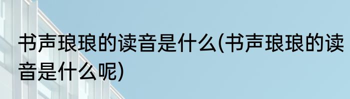 书声琅琅的读音是什么(书声琅琅的读音是什么呢)