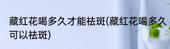 藏红花喝多久才能祛斑(藏红花喝多久可以祛斑)
