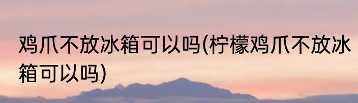 鸡爪不放冰箱可以吗(柠檬鸡爪不放冰箱可以吗)