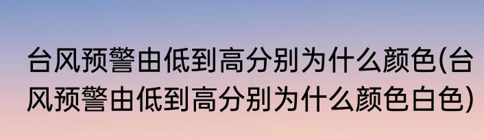 台风预警由低到高分别为什么颜色(台风预警由低到高分别为什么颜色白色)