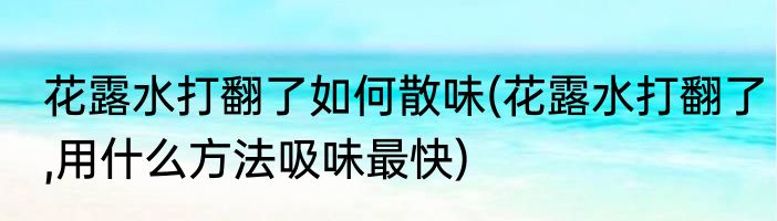 花露水打翻了如何散味(花露水打翻了,用什么方法吸味最快)
