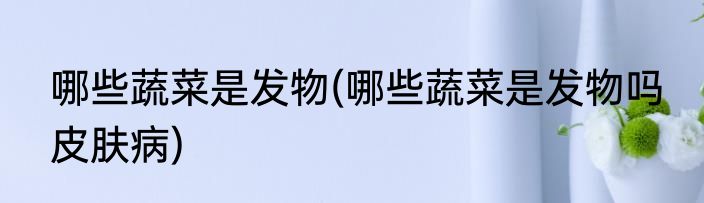 哪些蔬菜是发物(哪些蔬菜是发物吗 皮肤病)