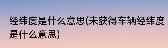 经纬度是什么意思(未获得车辆经纬度是什么意思)