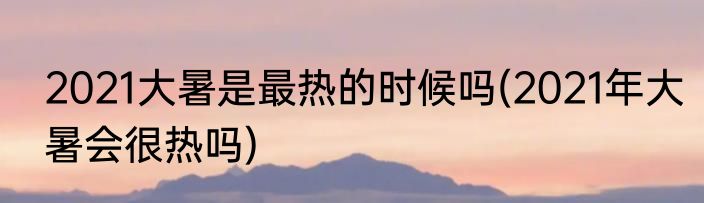 2021大暑是最热的时候吗(2021年大暑会很热吗)