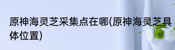 原神海灵芝采集点在哪(原神海灵芝具体位置)