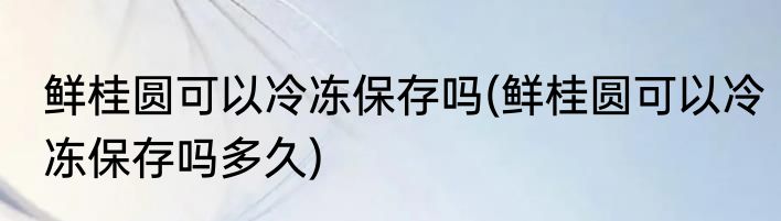 鲜桂圆可以冷冻保存吗(鲜桂圆可以冷冻保存吗多久)