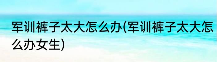 军训裤子太大怎么办(军训裤子太大怎么办女生)