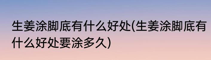生姜涂脚底有什么好处(生姜涂脚底有什么好处要涂多久)