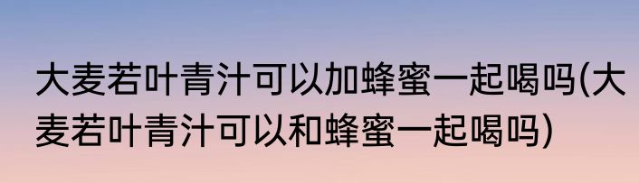 大麦若叶青汁可以加蜂蜜一起喝吗(大麦若叶青汁可以和蜂蜜一起喝吗)