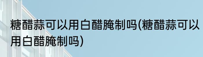 糖醋蒜可以用白醋腌制吗(糖醋蒜可以用白醋腌制吗)