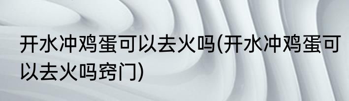 开水冲鸡蛋可以去火吗(开水冲鸡蛋可以去火吗窍门)