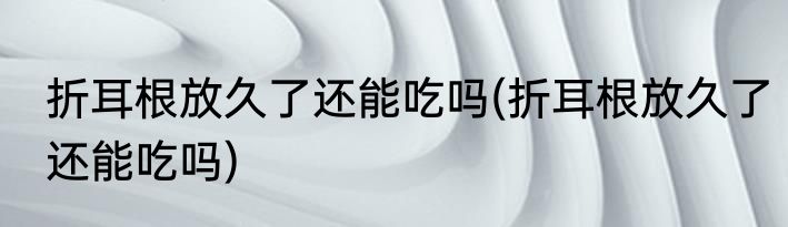 折耳根放久了还能吃吗(折耳根放久了还能吃吗)