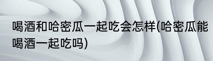喝酒和哈密瓜一起吃会怎样(哈密瓜能喝酒一起吃吗)