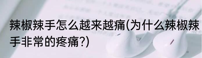 辣椒辣手怎么越来越痛(为什么辣椒辣手非常的疼痛?)