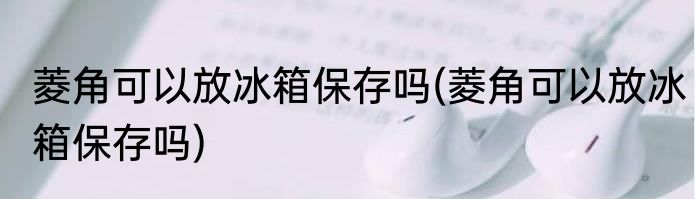 菱角可以放冰箱保存吗(菱角可以放冰箱保存吗)