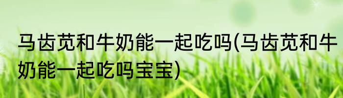 马齿苋和牛奶能一起吃吗(马齿苋和牛奶能一起吃吗宝宝)