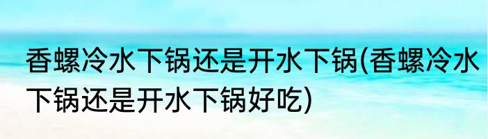 香螺冷水下锅还是开水下锅(香螺冷水下锅还是开水下锅好吃)