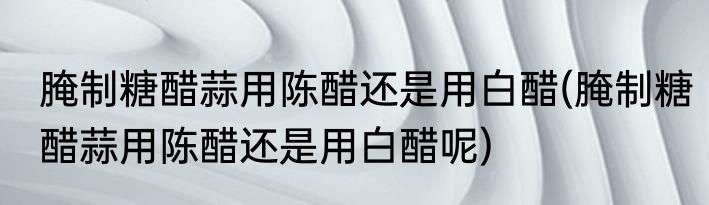 腌制糖醋蒜用陈醋还是用白醋(腌制糖醋蒜用陈醋还是用白醋呢)