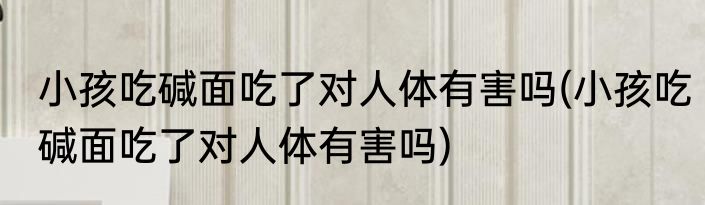 小孩吃碱面吃了对人体有害吗(小孩吃碱面吃了对人体有害吗)
