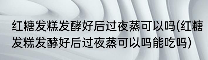 红糖发糕发酵好后过夜蒸可以吗(红糖发糕发酵好后过夜蒸可以吗能吃吗)