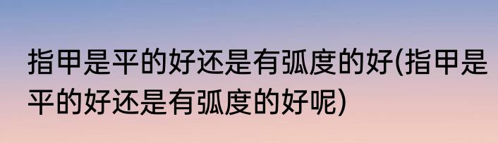 指甲是平的好还是有弧度的好(指甲是平的好还是有弧度的好呢)