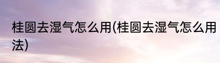 桂圆去湿气怎么用(桂圆去湿气怎么用法)