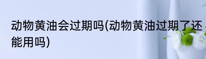 动物黄油会过期吗(动物黄油过期了还能用吗)