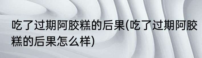 吃了过期阿胶糕的后果(吃了过期阿胶糕的后果怎么样)