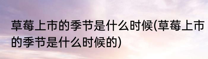 草莓上市的季节是什么时候(草莓上市的季节是什么时候的)