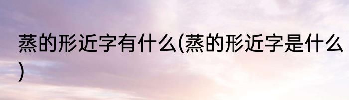 蒸的形近字有什么(蒸的形近字是什么)