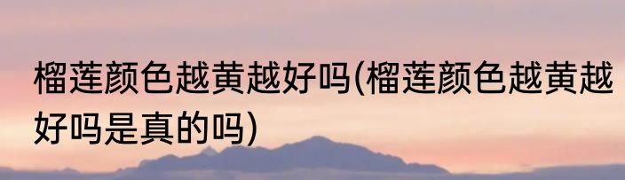 榴莲颜色越黄越好吗(榴莲颜色越黄越好吗是真的吗)