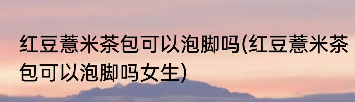 红豆薏米茶包可以泡脚吗(红豆薏米茶包可以泡脚吗女生)