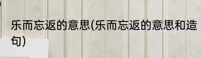 乐而忘返的意思(乐而忘返的意思和造句)