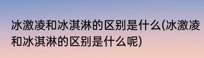 冰激凌和冰淇淋的区别是什么(冰激凌和冰淇淋的区别是什么呢)