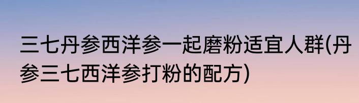 三七丹参西洋参一起磨粉适宜人群(丹参三七西洋参打粉的配方)