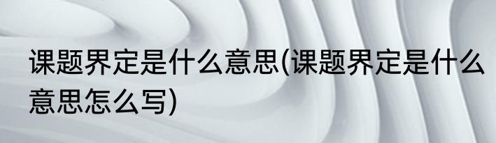 课题界定是什么意思(课题界定是什么意思怎么写)